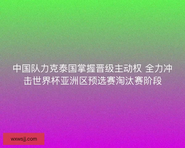中国队力克泰国掌握晋级主动权 全力冲击世界杯亚洲区预选赛淘汰赛阶段