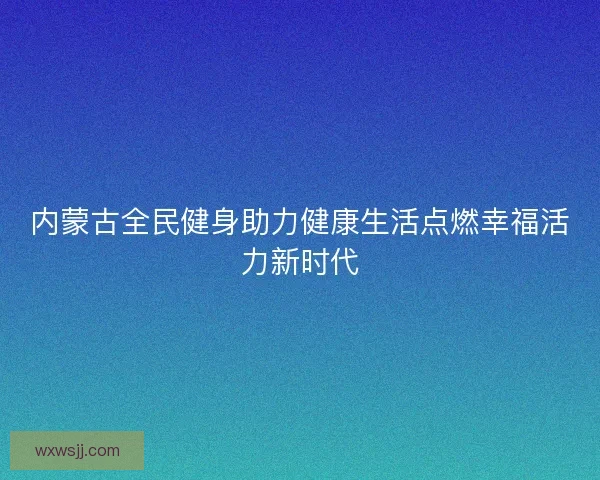 内蒙古全民健身助力健康生活点燃幸福活力新时代
