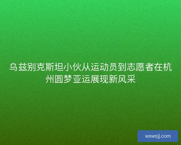 乌兹别克斯坦小伙从运动员到志愿者在杭州圆梦亚运展现新风采